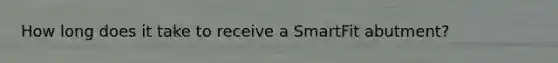 How long does it take to receive a SmartFit abutment?