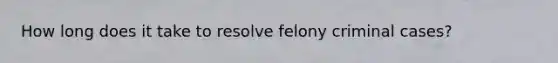 How long does it take to resolve felony criminal cases?