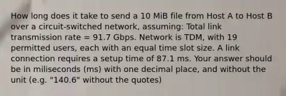 How long does it take to send a 10 MiB file from Host A to Host B over a circuit-switched network, assuming: Total link transmission rate = 91.7 Gbps. Network is TDM, with 19 permitted users, each with an equal time slot size. A link connection requires a setup time of 87.1 ms. Your answer should be in miliseconds (ms) with one decimal place, and without the unit (e.g. "140.6" without the quotes)