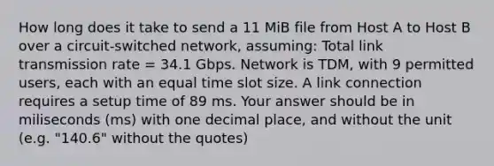 How long does it take to send a 11 MiB file from Host A to Host B over a circuit-switched network, assuming: Total link transmission rate = 34.1 Gbps. Network is TDM, with 9 permitted users, each with an equal time slot size. A link connection requires a setup time of 89 ms. Your answer should be in miliseconds (ms) with one decimal place, and without the unit (e.g. "140.6" without the quotes)