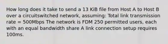 How long does it take to send a 13 KiB file from Host A to Host B over a circuitswitched network, assuming: Total link transmission rate = 500Mbps The network is FDM 250 permitted users, each with an equal bandwidth share A link connection setup requires 100ms.