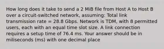 How long does it take to send a 2 MiB file from Host A to Host B over a circuit-switched network, assuming: Total link transmission rate = 28.8 Gbps. Network is TDM, with 8 permitted users, each with an equal time slot size. A link connection requires a setup time of 76.4 ms. Your answer should be in miliseconds (ms) with one decimal place