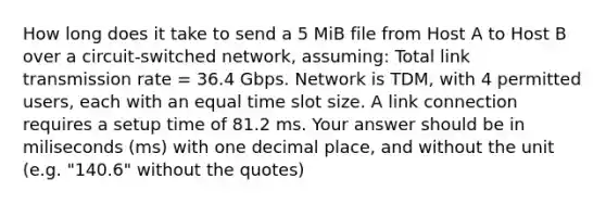 How long does it take to send a 5 MiB file from Host A to Host B over a circuit-switched network, assuming: Total link transmission rate = 36.4 Gbps. Network is TDM, with 4 permitted users, each with an equal time slot size. A link connection requires a setup time of 81.2 ms. Your answer should be in miliseconds (ms) with one decimal place, and without the unit (e.g. "140.6" without the quotes)