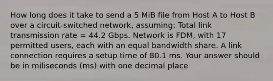 How long does it take to send a 5 MiB file from Host A to Host B over a circuit-switched network, assuming: Total link transmission rate = 44.2 Gbps. Network is FDM, with 17 permitted users, each with an equal bandwidth share. A link connection requires a setup time of 80.1 ms. Your answer should be in miliseconds (ms) with one decimal place