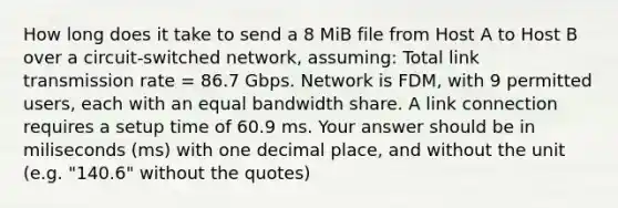 How long does it take to send a 8 MiB file from Host A to Host B over a circuit-switched network, assuming: Total link transmission rate = 86.7 Gbps. Network is FDM, with 9 permitted users, each with an equal bandwidth share. A link connection requires a setup time of 60.9 ms. Your answer should be in miliseconds (ms) with one decimal place, and without the unit (e.g. "140.6" without the quotes)