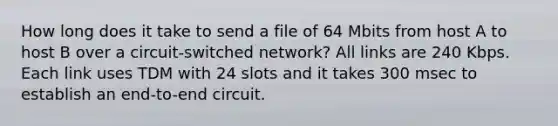 How long does it take to send a file of 64 Mbits from host A to host B over a circuit-switched network? All links are 240 Kbps. Each link uses TDM with 24 slots and it takes 300 msec to establish an end-to-end circuit.