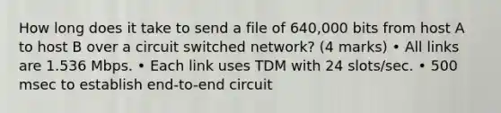 How long does it take to send a file of 640,000 bits from host A to host B over a circuit switched network? (4 marks) • All links are 1.536 Mbps. • Each link uses TDM with 24 slots/sec. • 500 msec to establish end-to-end circuit