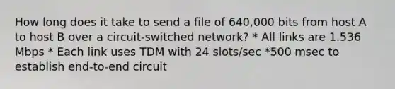 How long does it take to send a file of 640,000 bits from host A to host B over a circuit-switched network? * All links are 1.536 Mbps * Each link uses TDM with 24 slots/sec *500 msec to establish end-to-end circuit