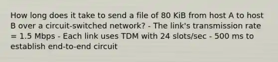 How long does it take to send a file of 80 KiB from host A to host B over a circuit-switched network? - The link's transmission rate = 1.5 Mbps - Each link uses TDM with 24 slots/sec - 500 ms to establish end-to-end circuit