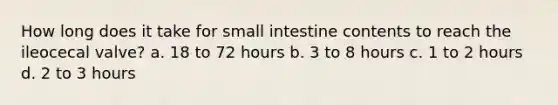 How long does it take for small intestine contents to reach the ileocecal valve? a. 18 to 72 hours b. 3 to 8 hours c. 1 to 2 hours d. 2 to 3 hours