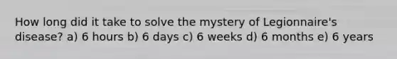 How long did it take to solve the mystery of Legionnaire's disease? a) 6 hours b) 6 days c) 6 weeks d) 6 months e) 6 years