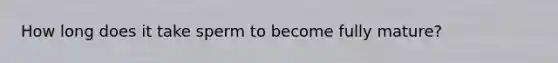 How long does it take sperm to become fully mature?