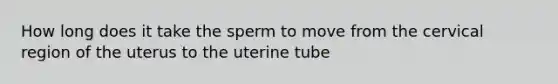 How long does it take the sperm to move from the cervical region of the uterus to the uterine tube