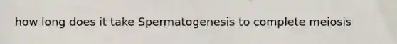 how long does it take Spermatogenesis to complete meiosis