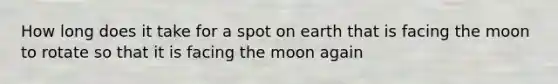 How long does it take for a spot on earth that is facing the moon to rotate so that it is facing the moon again