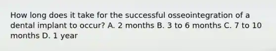 How long does it take for the successful osseointegration of a dental implant to occur? A. 2 months B. 3 to 6 months C. 7 to 10 months D. 1 year