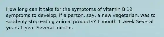 How long can it take for the symptoms of vitamin B 12 symptoms to develop, if a person, say, a new vegetarian, was to suddenly stop eating animal products? 1 month 1 week Several years 1 year Several months