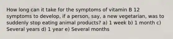 How long can it take for the symptoms of vitamin B 12 symptoms to develop, if a person, say, a new vegetarian, was to suddenly stop eating animal products? a) 1 week b) 1 month c) Several years d) 1 year e) Several months