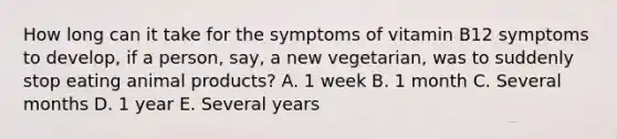 How long can it take for the symptoms of vitamin B12 symptoms to develop, if a person, say, a new vegetarian, was to suddenly stop eating animal products? A. 1 week B. 1 month C. Several months D. 1 year E. Several years