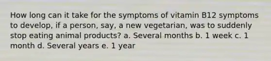 How long can it take for the symptoms of vitamin B12 symptoms to develop, if a person, say, a new vegetarian, was to suddenly stop eating animal products? a. Several months b. 1 week c. 1 month d. Several years e. 1 year