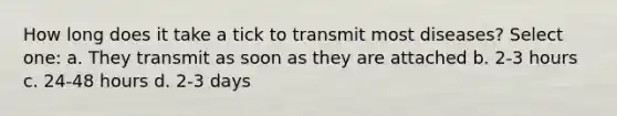 How long does it take a tick to transmit most diseases? Select one: a. They transmit as soon as they are attached b. 2-3 hours c. 24-48 hours d. 2-3 days