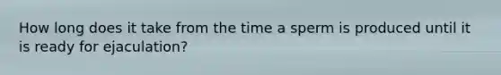 How long does it take from the time a sperm is produced until it is ready for ejaculation?