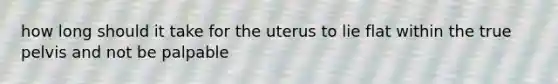 how long should it take for the uterus to lie flat within the true pelvis and not be palpable