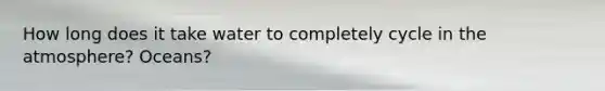 How long does it take water to completely cycle in the atmosphere? Oceans?
