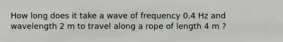 How long does it take a wave of frequency 0.4 Hz and wavelength 2 m to travel along a rope of length 4 m ?