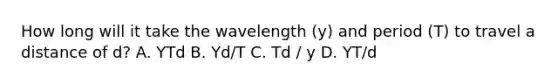 How long will it take the wavelength (y) and period (T) to travel a distance of d? A. YTd B. Yd/T C. Td / y D. YT/d