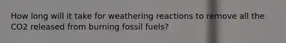 How long will it take for weathering reactions to remove all the CO2 released from burning fossil fuels?