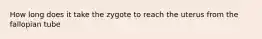 How long does it take the zygote to reach the uterus from the fallopian tube