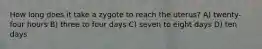 How long does it take a zygote to reach the uterus? A) twenty-four hours B) three to four days C) seven to eight days D) ten days