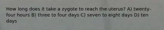 How long does it take a zygote to reach the uterus? A) twenty-four hours B) three to four days C) seven to eight days D) ten days