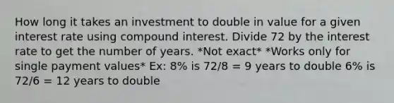 How long it takes an investment to double in value for a given interest rate using compound interest. Divide 72 by the interest rate to get the number of years. *Not exact* *Works only for single payment values* Ex: 8% is 72/8 = 9 years to double 6% is 72/6 = 12 years to double