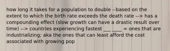 how long it takes for a population to double --based on the extent to which the birth rate exceeds the death rate --> has a compounding effect (slow growth can have a drastic result over time) --> countries experiencing fastest ___ ____ = ones that are industrializing; aka the ones that can least afford the cost associated with growing pop