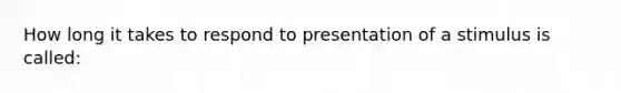 How long it takes to respond to presentation of a stimulus is called: