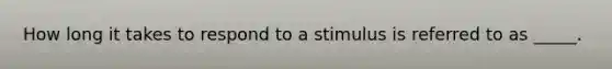 How long it takes to respond to a stimulus is referred to as _____.