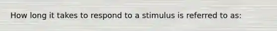 How long it takes to respond to a stimulus is referred to as: