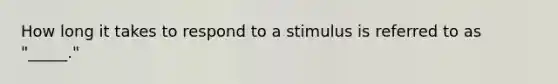 How long it takes to respond to a stimulus is referred to as "_____."