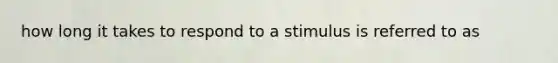 how long it takes to respond to a stimulus is referred to as
