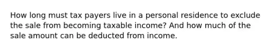 How long must tax payers live in a personal residence to exclude the sale from becoming taxable income? And how much of the sale amount can be deducted from income.