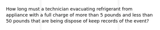 How long must a technician evacuating refrigerant from appliance with a full charge of more than 5 pounds and less than 50 pounds that are being dispose of keep records of the event?