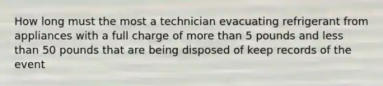 How long must the most a technician evacuating refrigerant from appliances with a full charge of more than 5 pounds and less than 50 pounds that are being disposed of keep records of the event