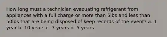 How long must a technician evacuating refrigerant from appliances with a full charge or more than 5lbs and less than 50lbs that are being disposed of keep records of the event? a. 1 year b. 10 years c. 3 years d. 5 years