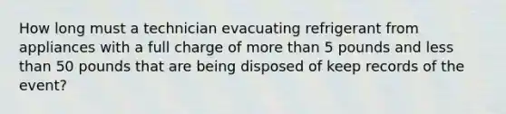 How long must a technician evacuating refrigerant from appliances with a full charge of <a href='https://www.questionai.com/knowledge/keWHlEPx42-more-than' class='anchor-knowledge'>more than</a> 5 pounds and <a href='https://www.questionai.com/knowledge/k7BtlYpAMX-less-than' class='anchor-knowledge'>less than</a> 50 pounds that are being disposed of keep records of the event?