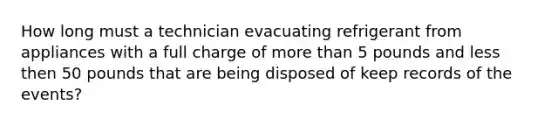 How long must a technician evacuating refrigerant from appliances with a full charge of more than 5 pounds and less then 50 pounds that are being disposed of keep records of the events?