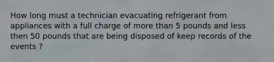 How long must a technician evacuating refrigerant from appliances with a full charge of more than 5 pounds and less then 50 pounds that are being disposed of keep records of the events ?