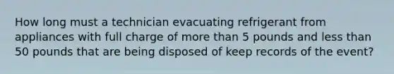 How long must a technician evacuating refrigerant from appliances with full charge of more than 5 pounds and less than 50 pounds that are being disposed of keep records of the event?