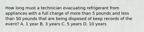 How long must a technician evacuating refrigerant from appliances with a full charge of more than 5 pounds and less than 50 pounds that are being disposed of keep records of the event? A. 1 year B. 3 years C. 5 years D. 10 years